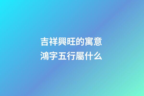 吉祥興旺的寓意 鴻字五行屬什么